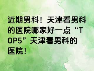 近期男科！天津看男科的医院哪家好一点“TOP5”天津看男科的医院！