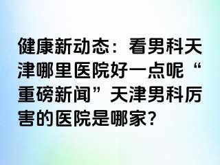 健康新动态：看男科天津哪里医院好一点呢“重磅新闻”天津男科厉害的医院是哪家？