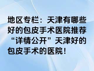 地区专栏：天津有哪些好的包皮手术医院推荐“详情公开”天津好的包皮手术的医院！