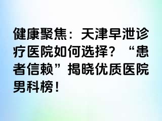 健康聚焦：天津早泄诊疗医院如何选择？“患者信赖”揭晓优质医院男科榜！