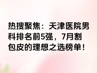 热搜聚焦：天津医院男科排名前5强，7月割包皮的理想之选榜单！