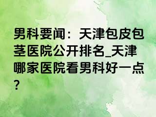 男科要闻：天津包皮包茎医院公开排名_天津哪家医院看男科好一点？
