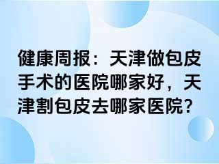 健康周报：天津做包皮手术的医院哪家好，天津割包皮去哪家医院？