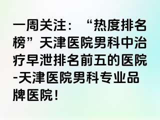 一周关注：“热度排名榜”天津医院男科中治疗早泄排名前五的医院-天津医院男科专业品牌医院！