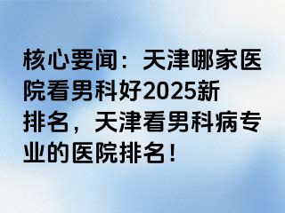 核心要闻：天津哪家医院看男科好2025新排名，天津看男科病专业的医院排名！