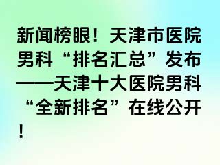 新闻榜眼！天津市医院男科“排名汇总”发布——天津十大医院男科“全新排名”在线公开！