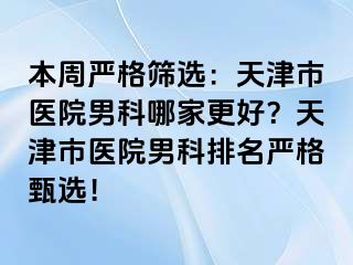 本周严格筛选：天津市医院男科哪家更好？天津市医院男科排名严格甄选！