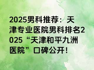 2025男科推荐：天津专业医院男科排名2025“天津和平九洲医院”口碑公开！