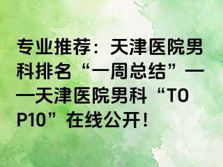 专业推荐：天津医院男科排名“一周总结”——天津医院男科“TOP10”在线公开！