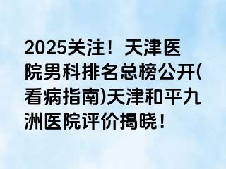2025关注！天津医院男科排名总榜公开(看病指南)天津和平九洲医院评价揭晓！