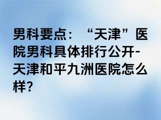 男科要点：“天津”医院男科具体排行公开-天津和平九洲医院怎么样？