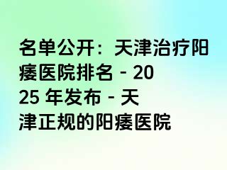 名单公开：天津治疗阳痿医院排名 - 2025 年发布 - 天津正规的阳痿医院