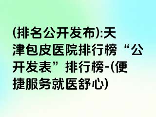 (排名公开发布):天津包皮医院排行榜“公开发表”排行榜-(便捷服务就医舒心)