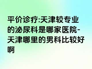 平价诊疗:天津较专业的泌尿科是哪家医院-天津哪里的男科比较好啊