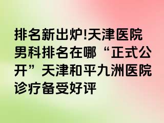 排名新出炉!天津医院男科排名在哪“正式公开”天津和平九洲医院诊疗备受好评