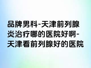 品牌男科-天津前列腺炎治疗哪的医院好啊-天津看前列腺好的医院