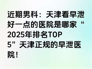 近期男科：天津看早泄好一点的医院是哪家“2025年排名TOP5”天津正规的早泄医院！