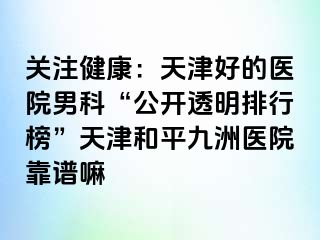 关注健康：天津好的医院男科“公开透明排行榜”天津和平九洲医院靠谱嘛