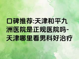 口碑推荐:天津和平九洲医院是正规医院吗-天津哪里看男科好治疗