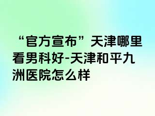 “官方宣布”天津哪里看男科好-天津和平九洲医院怎么样