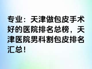 专业：天津做包皮手术好的医院排名总榜，天津医院男科割包皮排名汇总！