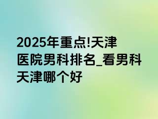 2025年重点!天津医院男科排名_看男科天津哪个好