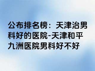 公布排名榜：天津治男科好的医院-天津和平九洲医院男科好不好