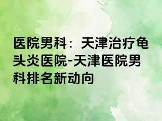医院男科：天津治疗龟头炎医院-天津医院男科排名新动向