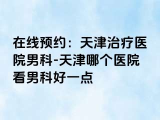 在线预约：天津治疗医院男科-天津哪个医院看男科好一点