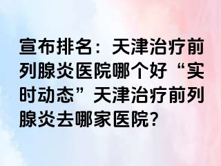 宣布排名：天津治疗前列腺炎医院哪个好“实时动态”天津治疗前列腺炎去哪家医院？