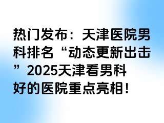 热门发布：天津医院男科排名“动态更新出击”2025天津看男科好的医院重点亮相！