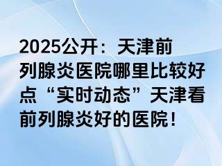 2025公开：天津前列腺炎医院哪里比较好点“实时动态”天津看前列腺炎好的医院！
