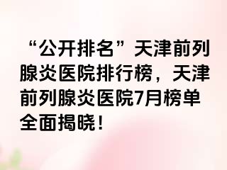 “公开排名”天津前列腺炎医院排行榜，天津前列腺炎医院7月榜单全面揭晓！