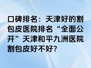 口碑排名：天津好的割包皮医院排名“全面公开”天津和平九洲医院割包皮好不好？