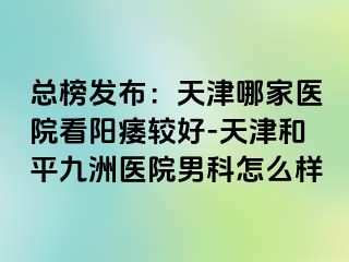 总榜发布：天津哪家医院看阳痿较好-天津和平九洲医院男科怎么样