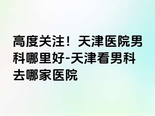 高度关注！天津医院男科哪里好-天津看男科去哪家医院