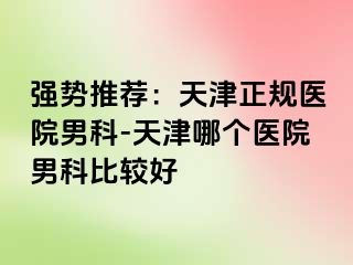 强势推荐：天津正规医院男科-天津哪个医院男科比较好