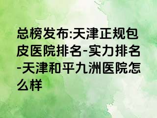 总榜发布:天津正规包皮医院排名-实力排名-天津和平九洲医院怎么样