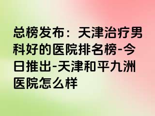 总榜发布：天津治疗男科好的医院排名榜-今日推出-天津和平九洲医院怎么样
