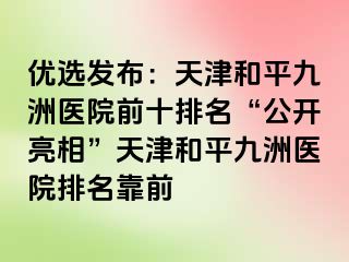 优选发布：天津和平九洲医院前十排名“公开亮相”天津和平九洲医院排名靠前