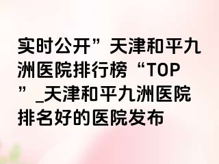 实时公开”天津和平九洲医院排行榜“TOP”_天津和平九洲医院排名好的医院发布