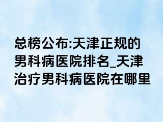 总榜公布:天津正规的男科病医院排名_天津治疗男科病医院在哪里
