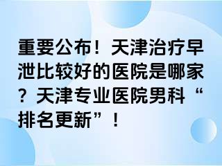 重要公布！天津治疗早泄比较好的医院是哪家？天津专业医院男科“排名更新”！