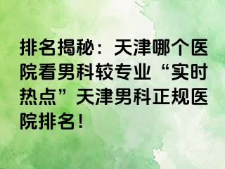 排名揭秘：天津哪个医院看男科较专业“实时热点”天津男科正规医院排名！