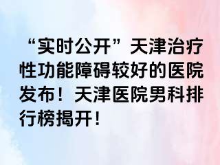 “实时公开”天津治疗性功能障碍较好的医院发布！天津医院男科排行榜揭开！