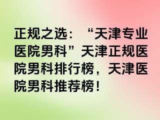 正规之选：“天津专业医院男科”天津正规医院男科排行榜，天津医院男科推荐榜！