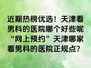 近期热榜优选！天津看男科的医院哪个好些呢“网上预约”天津哪家看男科的医院正规点？