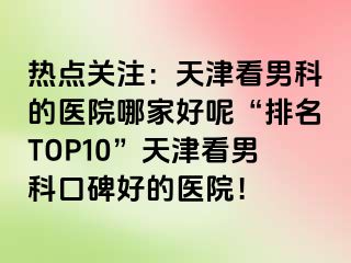 热点关注：天津看男科的医院哪家好呢“排名TOP10”天津看男科口碑好的医院！