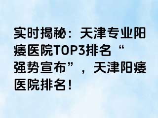 实时揭秘：天津专业阳痿医院TOP3排名“强势宣布”，天津阳痿医院排名！