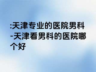 :天津专业的医院男科-天津看男科的医院哪个好